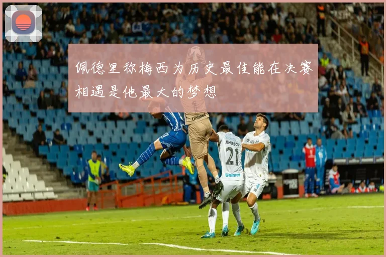 佩德里称梅西为历史最佳能在决赛相遇是他最大的梦想