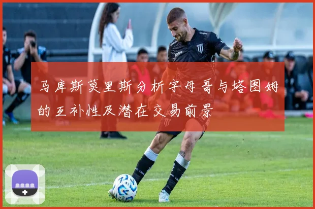 马库斯莫里斯分析字母哥与塔图姆的互补性及潜在交易前景