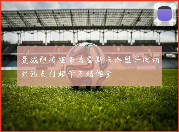 曼城即将宣布马雷斯卡加盟并向切尔西支付超千万赔偿金
