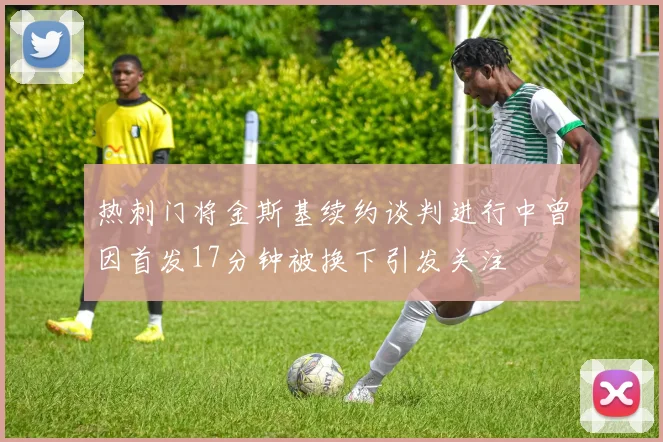热刺门将金斯基续约谈判进行中曾因首发17分钟被换下引发关注