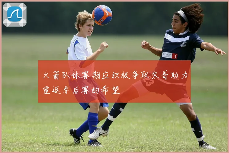 火箭队休赛期应积极争取朱哥助力重返季后赛的希望