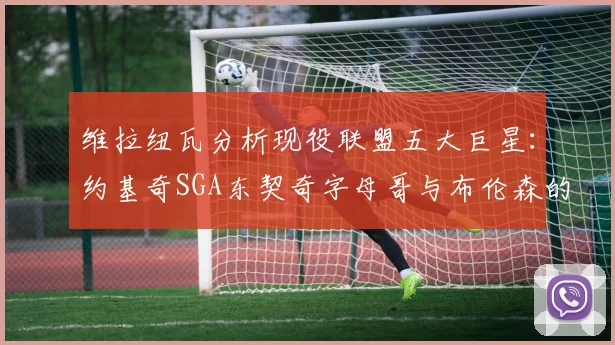 维拉纽瓦分析现役联盟五大巨星：约基奇SGA东契奇字母哥与布伦森的表现与影响
