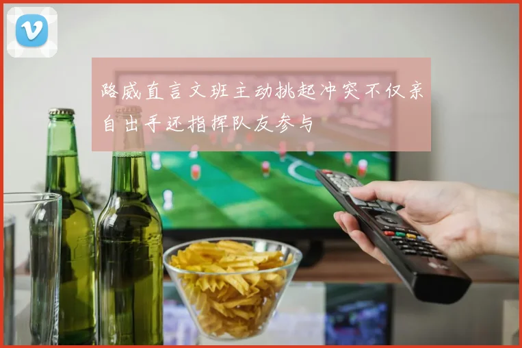 路威直言文班主动挑起冲突不仅亲自出手还指挥队友参与