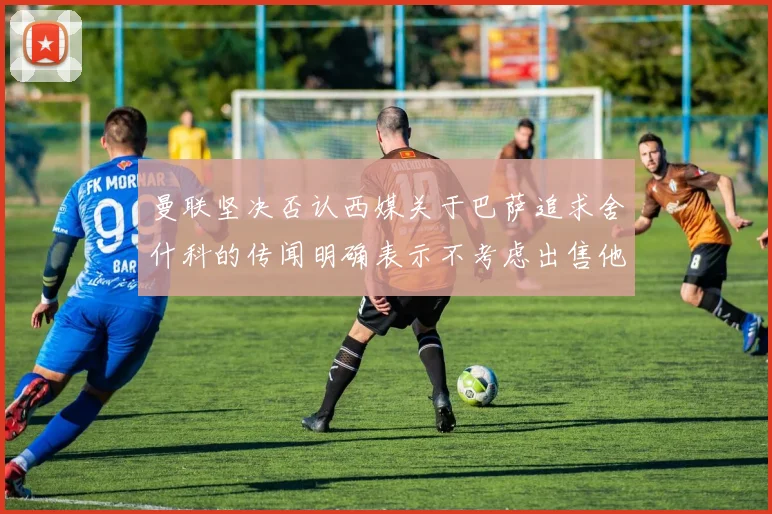 曼联坚决否认西媒关于巴萨追求舍什科的传闻明确表示不考虑出售他