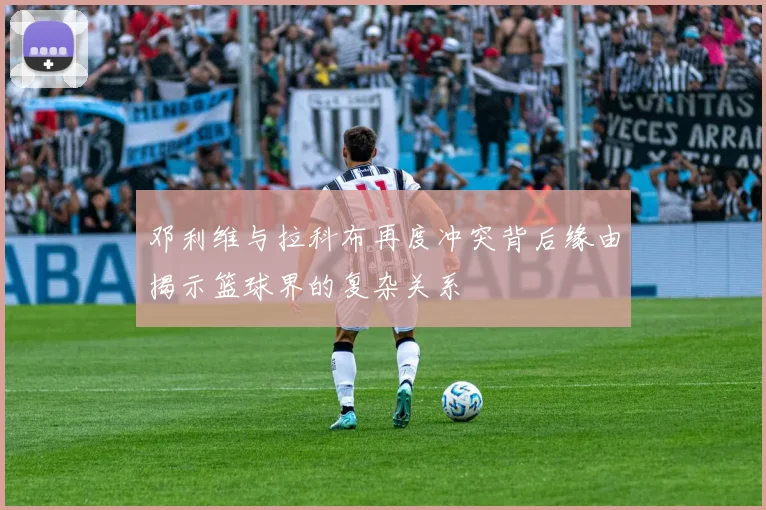 邓利维与拉科布再度冲突背后缘由揭示篮球界的复杂关系