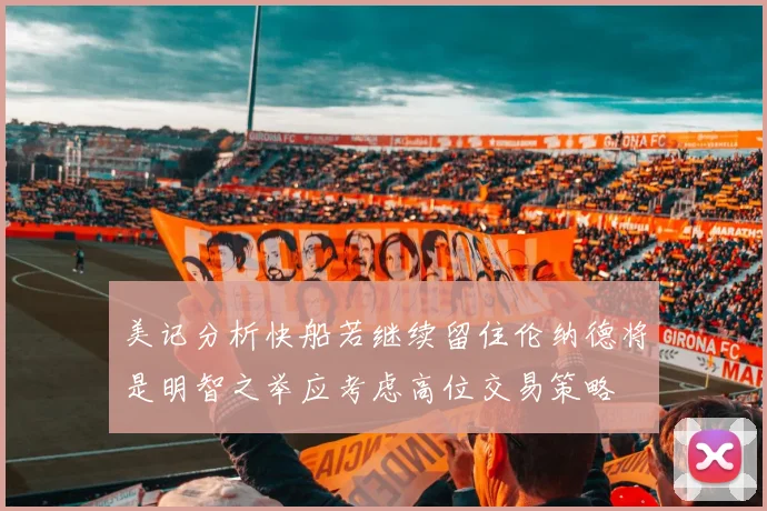 美记分析快船若继续留住伦纳德将是明智之举应考虑高位交易策略
