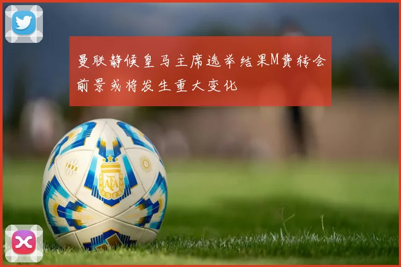 曼联静候皇马主席选举结果M费转会前景或将发生重大变化