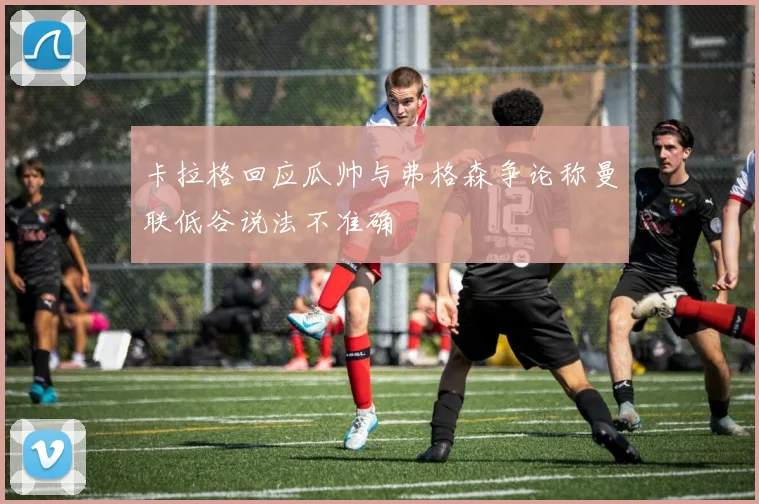 卡拉格回应瓜帅与弗格森争论称曼联低谷说法不准确