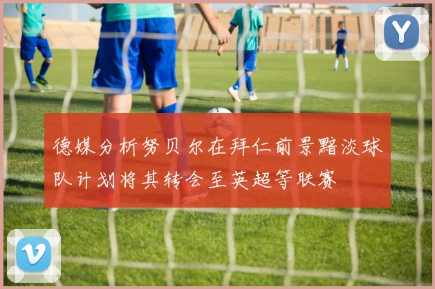 德媒分析努贝尔在拜仁前景黯淡球队计划将其转会至英超等联赛