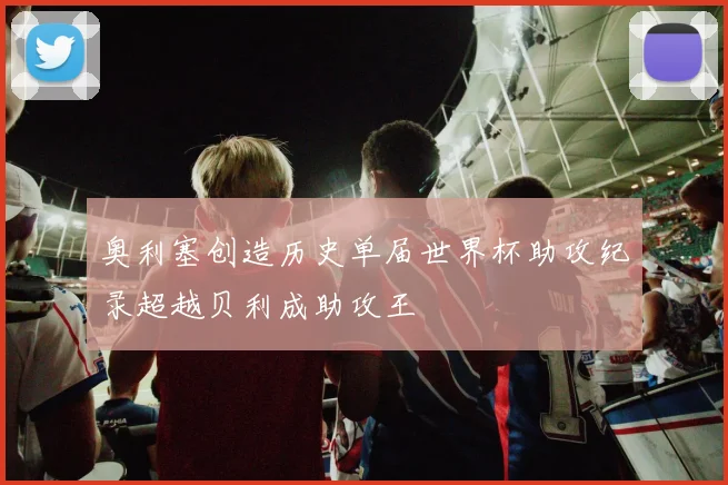 奥利塞创造历史单届世界杯助攻纪录超越贝利成助攻王